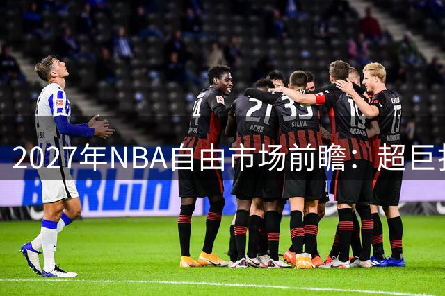 2027年NBA自由市场前瞻：超巨扎堆还是夕阳盛宴？